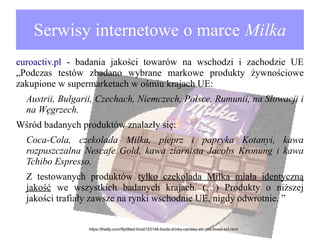 Serwisy internetowe o marce Milka
euroactiv.pl - badania jakości towarów na wschodzi i zachodzie UE
„Podczas testów zbadano wybrane markowe produkty żywnościowe
zakupione w supermarketach w ośmiu krajach UE:
Austrii, Bułgarii, Czechach, Niemczech, Polsce, Rumunii, na Słowacji i
na Węgrzech.
Wśród badanych produktów znalazły się:
Coca-Cola, czekolada Milka, pieprz i papryka Kotanyi, kawa
rozpuszczalna Nescafe Gold, kawa ziarnista Jacobs Kronung i kawa
Tchibo Espresso.
Z testowanych produktów tylko czekolada Milka miała identyczną
jakość we wszystkich badanych krajach. (…) Produkty o niższej
jakości trafiały zawsze na rynki wschodnie UE, nigdy odwrotnie. ”
https://thetfp.com/tfp/tilted-food/153148-foods-drinks-candies-etc-you-loved-kid.html

 