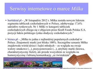 Serwisy internetowe o marce Milka
●

●

hurtidetal.pl - „W listopadzie 2012 r. Milka została nowym liderem
segmentu tabliczek czekoladowych w Polsce, zdobywając 17,6%
udziałów rynkowych. Nr 1 Milki w kategorii tabliczek
czekoladowych zbiega się z objęciem przez Kraft Foods Polska S.A.
pozycji lidera polskiego rynku słodyczy czekoladowych.”
biznes.pl - „Milka to jedna z najbardziej popularnych czekolad w
Polsce. Znajomość marki jest bliska 100%. Szczególne uznanie Milka
znajdowała wśród dzieci i ludzi młodych – ze względu na swoje
walory smakowe (...), pozycjonowanie (...), atrybuty marki (krowa,
charakterystyczny fiolet), ale przede wszystkim ze względu na
humorystyczną i lubianą komunikację „ze świstakiem”.

http://vitalia.pl/forum22,814677,0_Ktory-deser-wybierasz.html

 