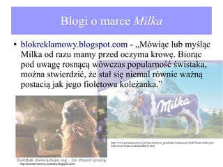 Blogi o marce Milka
●

blokreklamowy.blogspot.com - „Mówiąc lub myśląc
Milka od razu mamy przed oczyma krowę. Biorąc
pod uwagę rosnącą wówczas popularność świstaka,
można stwierdzić, że stał się niemal równie ważną
postacią jak jego fioletowa koleżanka.”

http://www.portalspozywczy.pl/inne/slodycze_przekaski/wiadomosci/kraft-foods-milka-jestliderem-na-rynku-czekolad,80632.html

http://komitet-obrony-swistaka.blogspot.com/

 