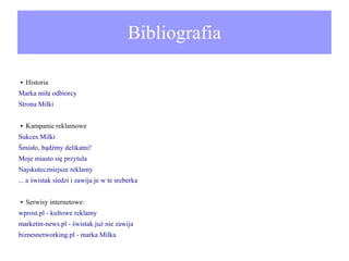 Bibliografia
●

Historia

Marka miła odbiorcy
Strona Milki
●

Kampanie reklamowe

Sukces Milki
Śmiało, bądźmy delikatni!
Moje miasto się przytula
Najskuteczniejsze reklamy
... a świstak siedzi i zawija je w te sreberka
●

Serwisy internetowe:

wprost.pl - kultowe reklamy
marketin-news.pl - świstak już nie zawija
biznesnetworking.pl - marka Milka

 