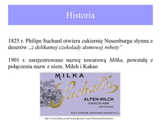 Historia
1825 r. Philipe Suchard otwiera cukiernię Neuenburgu słynna z
deserów „z delikatnej czekolady domowej roboty”
1901 r. zarejestrowano nazwę towarową Milka, powstałą z
połączenia nazw z niem. Milch i Kakao

http://www.milka.com.pl/strona-glowna/o-marce/historia/kalendarium

 