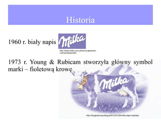 Historia
1960 r. biały napis
http://www.milka.com.pl/strona-glowna/omarce/ciekawostki

1973 r. Young & Rubicam stworzyła główny symbol
marki – fioletową krowę

http://bezglutenowy.blog.pl/2013/01/29/milka-daje-nadzieje/

 