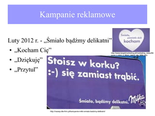 Kampanie reklamowe
Luty 2012 r. - „Śmiało bądźmy delikatni”:
●

„Kocham Cię”

●

„Dziękuję”

●

„Przytul”

http://nazwy-dla-firm.pl/kampania-milki-smialo-badzmy-delikatni/

http://www.targetmarketing.pl/marketing_news/Bil
guun_i_chor_z_Mam_talent_dla_Milki.php

 