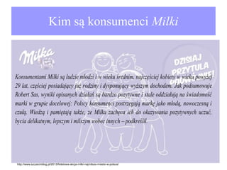 Kim są konsumenci Milki

Konsumentami Milki są ludzie młodzi i w wieku średnim, najczęściej kobiety w wieku powyżej
29 lat, częściej posiadający już rodziny i dysponujący wyższym dochodem. Jak podsumowuje
Robert Sas, wyniki opisanych działań są bardzo pozytywne i stale oddziałują na świadomość
marki w grupie docelowej: Polscy konsumenci postrzegają markę jako młodą, nowoczesną i
czułą. Wiedzą i pamiętają także, że Milka zachęca ich do okazywania pozytywnych uczuć,
bycia delikatnym, lepszym i milszym wobec innych – podkreślił.

http://www.szczecinblog.pl/2013/fioletowa-akcja-milki-najmilsze-miasto-w-polsce/

 