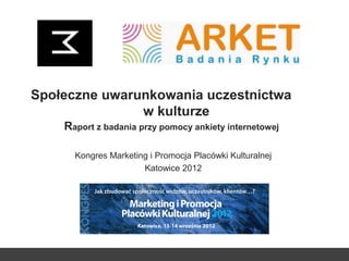 Społeczne uwarunkowania uczestnictwa
w kulturze
Raport z badania przy pomocy ankiety internetowej
Kongres Marketing i Promocja Placówki Kulturalnej
Katowice 2012
 