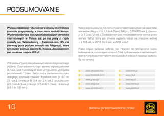 10 Badanie przeprowadzone przez: 
PODSUMOWANIE 
W ciągu ostatniego roku niektóre serwisy internetowe 
znacznie przyśpieszyły, a inne nieco zwolniły tempo. 
W pierwszej trójce najszybciej działających serwisów 
internetowych w Polsce już po raz piąty z rzędu 
znalazły się Wikipedia.org i Facebook.com. Po raz 
pierwszy poza podium znalazło się Allegro.pl, które 
tym razem zajmuje dopiero 6. miejsce. Zaskoczeniem 
jest ostatnie miejsce WP.pl! 
Wikipedia.org jest zdecydowanym liderem tegorocznego 
badania. Czas ładowania tego serwisu wynosi zaledwie 
0,7 sek. i jest najkrótszy od 5 lat! W roku 2013 Wikipedia 
potrzebowała 1,3 sek. Swój czas w porównaniu do roku 
ubiegłego poprawiły również: Facebook.com (z 3,0 do 
2,1 sek.), Gratka.pl (z 5,4 do 2,4 sek.), youtube.com 
(z 6,0 do 4,0 sek.), Onet.pl (z 5,2 do 5,0 sek.) i Interia.pl 
(z 6,1 do 3,6 sek.). 
Nieco więcej czasu niż rok temu musimy natomiast czekać na zawartość 
serwisów: Allegro.pl (z 3,2 do 4,0 sek.), NK.pl (z 5,0 do 6,5 sek.), i Gazeta. 
pl (z 7,0 do 7,2 sek.). Zaskoczeniem jest mocno zwolnienie tempa przez 
serwis WP.pl, który po zmianie wyglądu ładuje się znacznie wolniej 
– z 5,9 sek. w 2013 do 9 sek. w 2014 roku! 
Piąta edycja badania skłoniła nas również do porównania czasu 
ładowania na przestrzeni ostatnich 5 lat tych serwisów internetowych, 
których prędkość mierzyliśmy we wszystkich edycjach naszego badania. 
Są to serwisy: 
www.wikipedia.org www.onet.pl 
www.facebook.com www.nk.pl 
www.gratka.pl www.wp.pl 
www.allegro.pl www.interia.pl 
www.youtube.com www.gazeta.pl 
 