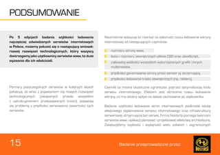 15 Badanie przeprowadzone przez: 
PODSUMOWANIE 
Po 5 edycjach badania szybkości ładowania 
najczęściej odwiedzanych serwisów internetowych 
w Polsce, możemy pokusić się o następujący wniosek: 
rozwój rozwiązań technologicznych, który wszyscy 
dostrzegamy jako użytkownicy serwisów www, to duże 
wyzwanie dla ich właścicieli. 
Pomiary poszczególnych serwisów w kolejnych latach 
pokazują, że wraz z pojawianiem się nowych rozwiązań 
technologicznych (związanych przede wszystkim 
z uatrakcyjnieniem przekazywanych treści), pojawiają 
się problemy z prędkości serwowania zawartości tych 
serwisów. 
Niezmiennie wskazuje to również na zależność czasu ładowania witryny 
internetowej od następujących czynników: 
Czynniki te można skutecznie ograniczać poprzez optymalizację kodu 
serwisu internetowego. Efektem jest skrócenie czasu ładowania 
witryny, co ma istotny wpływ na dalsze zachowanie jej użytkownika. 
Badanie szybkości ładowania stron internetowych podkreśla istotę 
właściwego zaplanowania serwisu internetowego oraz infrastruktury 
serwerowej utrzymującej ten serwis. Firma Hostersi pomaga twórcom 
serwisów www i aplikacji planować i projektować właściwą architekturę. 
Zwiększyliśmy szybkość i wydajność wielu polskich i zagranicznych 
rozmiaru strony www, 
ilości i rozmiaru zewnętrznych plików CSS oraz JavaScript, 
całkowitej wielkości wszystkich wykorzystanych grafik i innych 
multimediów, 
prędkości generowania strony przez serwer ją utrzymujący, 
prędkości ładowanie treści zewnętrznych (np. reklam). 
 