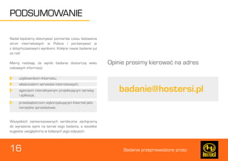 16 Badanie przeprowadzone przez: 
PODSUMOWANIE 
Nadal będziemy dokonywać pomiarów czasu ładowania 
stron internetowych w Polsce i porównywać je 
z dotychczasowymi wynikami. Kolejne nasze badanie już 
za rok! 
Mamy nadzieję, że wyniki badania dostarczą wielu 
ciekawych informacji: 
Wszystkich zainteresowanych serdecznie zachęcamy 
do wyrażenia opinii na temat tego badania, a wszelkie 
sugestie uwzględnimy w kolejnych jego edycjach. 
Opinie prosimy kierować na adres 
użytkownikom Internetu, 
przedsiębiorcom wykorzystującym Internet jako 
narzędzie sprzedażowe. 
właścicielom serwisów internetowych, 
agencjom interaktywnym projektującym serwisy 
i aplikacje, 
badanie@hostersi.pl 
