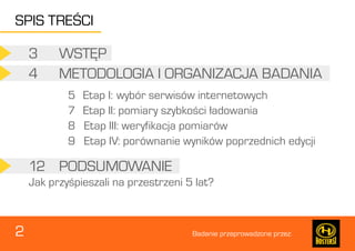 2 Badanie przeprowadzone przez: 
3 WSTĘP 
12 PODSUMOWANIE 
4 METODOLOGIA I ORGANIZACJA BADANIA 
5 Etap I: wybór serwisów internetowych 
7 Etap II: pomiary szybkości ładowania 
8 Etap III: weryfikacja pomiarów 
9 Etap IV: porównanie wyników poprzednich edycji 
Jak przyśpieszali na przestrzeni 5 lat? 
SPIS TREŚCI 
 