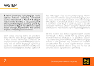 3 Badanie przeprowadzone przez: 
WSTĘP 
Z radością prezentujemy wyniki piątego już badania 
szybkości ładowania najczęściej odwiedzanych 
serwisów internetowych w Polsce! Po 5 edycjach 
możemy śmiało stwierdzić, że wzbogacanie portali 
o rozwiązania technologiczne, które mają sprawić, aby 
serwowane treści były dla nas użytkowników coraz 
bardziej atrakcyjne, to jednocześnie duże wyzwanie 
związane z wydajnością serwowania treści. 
Celem naszego corocznego badania jest sprawdzenie 
czasu ładowania stron głównych najpopularniejszych 
w Polsce serwisów internetowych i porównanie ich 
z wynikami pomiarów z poprzednich lat. Szybkość działania 
strony www jest bowiem decydującym czynnikiem jej 
popularności wśród użytkowników Internetu. Długi czas 
oczekiwania na treści po prostu zniechęca użytkownika! 
Poza przykuwającym uwagę layoutem, prostą nawigacją, interesu-jącymi 
treściami i ciekawymi rozwiązaniami technologicznymi, bar-dzo 
istotna jest również optymalizacja kodu serwisu internetowego. 
Wielkość plików multimedialnych, struktura serwisu, powiązanie ca-łej 
zawartości w bazach danych to czynniki wpływające na czas łado-wania 
strony internetowej. Właściwe powiązanie w bazach danych 
contentu serwisu może skutecznie poprawić szybkość jego działania. 
Od 5 lat mierzymy czas działania najpopularniejszych serwisów 
internetowych w Polsce. Wśród nich są zarówno portale 
o mało skomplikowanej strukturze, jak i te przepełnione treściami 
i najnowszymi rozwiązaniami technicznymi. Tak zróżnicowana grupa 
badawcza i wyniki pomiarów mają uświadomić nam wszystkim 
jako użytkownikom Sieci, a przede wszystkim twórcom serwisów 
internetowych, że szybkość ładowania strony www nie może być 
pomijana w procesie jej projektowania i optymalizacji. 
 