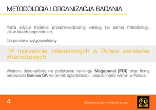 Badanie przeprowadzone przez: 
METODOLOGIA I ORGANIZACJA BADANIA 
4 
Piątą edycję badania przeprowadziliśmy według tej samej metodologii, 
jak w latach poprzednich. 
Do pomiaru wytypowaliśmy 
14 najczęściej odwiedzanych w Polsce serwisów 
internetowych. 
Wyboru dokonaliśmy na podstawie rankingu Megapanel (PBI) oraz firmy 
badawczej Gemius SA na temat oglądalności i popularności witryn w Polsce. 
 