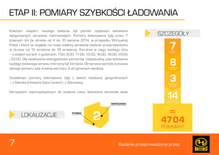 7 Badanie przeprowadzone przez: 
ETAP II: POMIARY SZYBKOŚCI ŁADOWANIA 
Kolejnym etapem naszego badania był pomiar szybkości ładowania 
wytypowanych serwisów internetowych. Pomiary dokonywane były przez 7 
kolejnych dni (w okresie od 4 do 10 sierpnia 2014, w przypadku Wirtualnej 
Polski i Interii ze względu na nowe odsłony serwisów badanie przeprowadzono 
w okresie od 12 września do 18 września), 8-krotnie w ciągu każdego dnia 
– o stałych porach, o godzinach: 7:00, 9:00, 11:00, 13:00, 16:00, 18:00, 20:00 
i 22:00. Dla zwiększenia wiarygodności pomiarów, indywidualny czas ładowania 
każdego badanego serwisu mierzony był 3-krotnie. Otrzymana wartość końcowa 
danego pomiaru jest średnią wartości 3 otrzymanych wyników. 
Dodatkowo pomiary dokonywane były z dwóch lokalizacji geograficznych 
– z Rybnika (Hostersi Data Center) i z Warszawy. 
Narzędziem wykorzystywanym do badania czasu ładowania serwisów www 
LOKALIZACJE 
SZCZEGÓŁY 
 