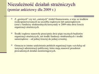 Niezależność działań strażniczych
(pomiar ankietowy dla 2009 r.)

   Z „groźnych” czy też „zatrutych” źródeł finansowania, a więc ze środków
     rozdysponowywanych na szczeblu rządowym lub samorządowym
     (oraz z funduszy strukturalnych) korzystały w 2009 roku dwie trzecie
     organizacji strażniczych.

   Środki rządowe stanowiły przeciętnie dwie piąte rocznych budżetów
     organizacji strażniczych, zaś środki funduszy strukturalnych i środki
     samorządowe – od jednej trzeciej do jednej czwartej.

   Oznacza to istotne uzależnienie polskich organizacji typu watchdog od
     instytucji administracji publicznej, które mają stanowić przedmiot
     prowadzonych działań monitoringowych.
 