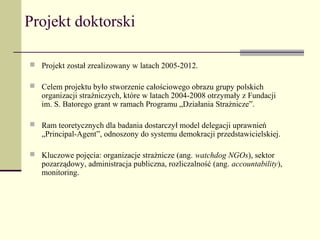 Projekt doktorski

 Projekt został zrealizowany w latach 2005-2012.

 Celem projektu było stworzenie całościowego obrazu grupy polskich
   organizacji strażniczych, które w latach 2004-2008 otrzymały z Fundacji
   im. S. Batorego grant w ramach Programu „Działania Strażnicze”.

 Ram teoretycznych dla badania dostarczył model delegacji uprawnień
   „Principal-Agent”, odnoszony do systemu demokracji przedstawicielskiej.

 Kluczowe pojęcia: organizacje strażnicze (ang. watchdog NGOs), sektor
   pozarządowy, administracja publiczna, rozliczalność (ang. accountability),
   monitoring.
 