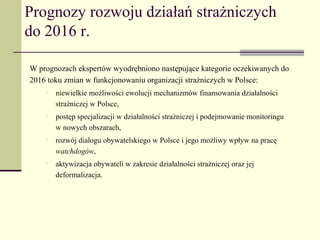 Prognozy rozwoju działań strażniczych
do 2016 r.

W prognozach ekspertów wyodrębniono następujące kategorie oczekiwanych do
2016 toku zmian w funkcjonowaniu organizacji strażniczych w Polsce:
    •   niewielkie możliwości ewolucji mechanizmów finansowania działalności
        strażniczej w Polsce,
    •   postęp specjalizacji w działalności strażniczej i podejmowanie monitoringu
        w nowych obszarach,
    •   rozwój dialogu obywatelskiego w Polsce i jego możliwy wpływ na pracę
        watchdogów,
    •   aktywizacja obywateli w zakresie działalności strażniczej oraz jej
        deformalizacja.
 