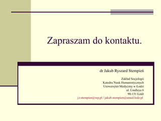 Zapraszam do kontaktu.

                       dr Jakub Ryszard Stempień
                                        Zakład Socjologii
                          Katedra Nauk Humanistycznych
                          Uniwersytet Medyczny w Łodzi
                                           ul. Lindleya 6
                                            90-131 Łódź
       j.r.stempien@wp.pl / jakub.stempien@umed.lodz.pl
 