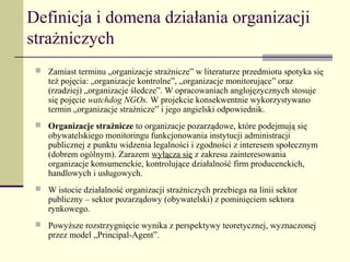Definicja i domena działania organizacji
strażniczych
  Zamiast terminu „organizacje strażnicze” w literaturze przedmiotu spotyka się
    też pojęcia: „organizacje kontrolne”, „organizacje monitorujące” oraz
    (rzadziej) „organizacje śledcze”. W opracowaniach anglojęzycznych stosuje
    się pojęcie watchdog NGOs. W projekcie konsekwentnie wykorzystywano
    termin „organizacje strażnicze” i jego angielski odpowiednik.
  Organizacje strażnicze to organizacje pozarządowe, które podejmują się
    obywatelskiego monitoringu funkcjonowania instytucji administracji
    publicznej z punktu widzenia legalności i zgodności z interesem społecznym
    (dobrem ogólnym). Zarazem wyłącza się z zakresu zainteresowania
    organizacje konsumenckie, kontrolujące działalność firm producenckich,
    handlowych i usługowych.
  W istocie działalność organizacji strażniczych przebiega na linii sektor
    publiczny – sektor pozarządowy (obywatelski) z pominięciem sektora
    rynkowego.
  Powyższe rozstrzygnięcie wynika z perspektywy teoretycznej, wyznaczonej
    przez model „Principal-Agent”.
 