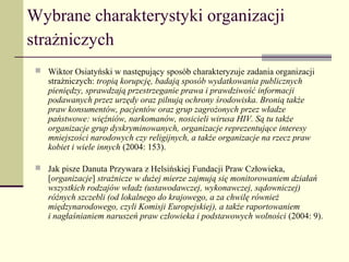 Wybrane charakterystyki organizacji
strażniczych
  Wiktor Osiatyński w następujący sposób charakteryzuje zadania organizacji
    strażniczych: tropią korupcję, badają sposób wydatkowania publicznych
    pieniędzy, sprawdzają przestrzeganie prawa i prawdziwość informacji
    podawanych przez urzędy oraz pilnują ochrony środowiska. Bronią także
    praw konsumentów, pacjentów oraz grup zagrożonych przez władze
    państwowe: więźniów, narkomanów, nosicieli wirusa HIV. Są tu także
    organizacje grup dyskryminowanych, organizacje reprezentujące interesy
    mniejszości narodowych czy religijnych, a także organizacje na rzecz praw
    kobiet i wiele innych (2004: 153).

  Jak pisze Danuta Przywara z Helsińskiej Fundacji Praw Człowieka,
    [organizacje] strażnicze w dużej mierze zajmują się monitorowaniem działań
    wszystkich rodzajów władz (ustawodawczej, wykonawczej, sądowniczej)
    różnych szczebli (od lokalnego do krajowego, a za chwilę również
    międzynarodowego, czyli Komisji Europejskiej), a także raportowaniem
    i nagłaśnianiem naruszeń praw człowieka i podstawowych wolności (2004: 9).
 