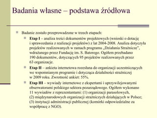 Badania własne – podstawa źródłowa

  Badanie zostało przeprowadzone w trzech etapach:
     Etap I – analiza treści dokumentów projektowych (wnioski o dotację
       i sprawozdania z realizacji projektów) z lat 2004-2008. Analiza dotyczyła
       projektów realizowanych w ramach programu „Działania Strażnicze”,
       wdrażanego przez Fundację im. S. Batorego. Ogółem przebadano
       190 dokumentów, dotyczących 95 projektów realizowanych przez
       63 organizacje.
      Etap II – ankieta internetowa rozesłana do organizacji uczestniczących
       we wspomnianym programie i dotycząca działalności strażniczej
       w 2009 roku. Zwrotność ankiet: 55%.
      Etap III – wywiady internetowe z ekspertami i uprzywilejowanymi
       obserwatorami polskiego sektora pozarządowego. Ogółem wykonano
       11 wywiadów z reprezentantami: (1) organizacji parasolowych,
       (2) międzynarodowych organizacji strażniczych działających w Polsce;
       (3) instytucji administracji publicznej (komórki odpowiedzialne za
       współpracę z NGO).
 