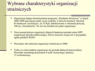 Wybrane charakterystyki organizacji
strażniczych
  Organizacje będące beneficjentami programu „Działania Strażnicze” w latach
    2004-2008 najczęściej miały swoje siedziby w dużych miastach. Spośród
    63 badanych watchdogów, aż 53 były zlokalizowane w miastach powyżej
    100 tys. mieszkańców. Na wsi nie działała ani jedna organizacja.

  Nieco ponad połowa organizacji objętych badaniem posiada status OPP
    (organizacji pożytku publicznego). Jest to znacznie więcej niż w przypadku
    ogółu polskich NGOs.

  Przeciętny rok założenia organizacji strażniczej to 2000.

  Tylko co szósta badana organizacja nie posiada płatnych pracowników.
    Pozostałe zatrudniają przeciętnie 6 osób i korzystają z pomocy
    15 wolontariuszy.
 
