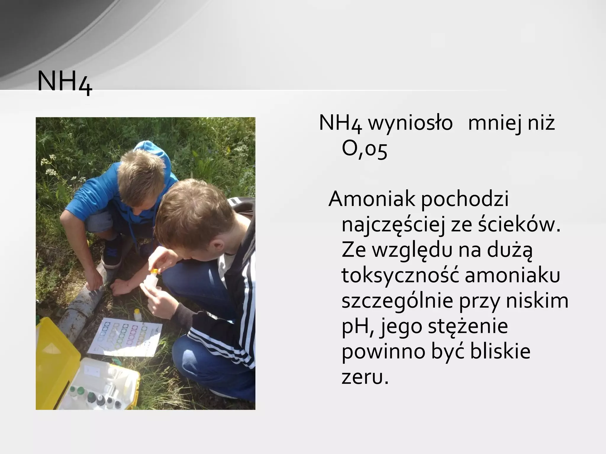 NH4
      NH4 wyniosło mniej niż
       O,05

      Amoniak pochodzi
       najczęściej ze ścieków.
       Ze względu na dużą
       toksyczność amoniaku
       szczególnie przy niskim
       pH, jego stężenie
       powinno być bliskie
       zeru.
 