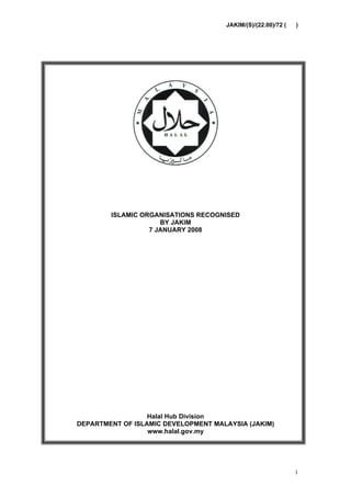 JAKIM/(S)/(22.00)/72 (   )




        ISLAMIC ORGANISATIONS RECOGNISED
                     BY JAKIM
                  7 JANUARY 2008




                  Halal Hub Division
DEPARTMENT OF ISLAMIC DEVELOPMENT MALAYSIA (JAKIM)
                  www.halal.gov.my




                                                              1
 
