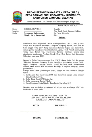 Banjar Suri, 04 Mei 2015.
Nomor
Lampiran
Perihal
:
:
:
01/BPD/DsBJS/V/2015
........................................
Permohonan Pelaksanaan
Pilkades Desa Banjar Suri
Kepada
Yth. Bapak Bupati Lampung Selatan
Cq.Camat Sidomulyo
Di –
Kalianda
Berdasarkan hasil musyawarah Badan Permusyawaratan Desa ( BPD ) Desa
Banjar Suri Kecamatan Sidomulyo Kabupaten Lampung Selatan, Pada hari ini
Senin tanggal 4 Mei 2015. Yang dilaksanakan bersama Kepala Desa Banjar Suri,
semua aparatur Desa,Toko Masyarakat,Tokoh Agama, Tokoh Pemuda dan Karang
Taruna Desa Banjar Suri. Musyawarah bersama membahas tentang akan
diadakannya pelaksanaan Pemilihan Kepala Desa, Desa Banjar Suri Kecamatan
Sidomulyo pada tahun 2015.
Dengan ini Badan Permusyawaratan Desa ( BPD ) Desa Banjar Suri Kecamatan
Sidomulyo Kabupaten Lampung Selatan mengajukan permohonan kepada Bapak
Bupati Kabupaten Lampung Selatan kranya berkenan untuk melaksanakan
Pilkades Desa Banjar Suri Kecamatan Sidomulyo Kabupaten Lampung Selatan
pada tahun2015.
Sebagai bahan untuk pertimbangan Bapak, dengan ini kami lampirkan sebagai
berikut :
1. Beruta acara hasil musyawarah BPD Desa Banjar Suri dengan semua aparatur
desa, Desa Banjar Suri.
2. Daftar Hadir Rapat BPD Banjar Suri
3. Daftar nama-nama Panitia Pilkades
4. Surat Keputusan PanitiaPilkades Desa Banjar Suri tahun 2015
Demikian atas terkabulnya permohonan ini sebelum dan sesudahnya tidak lupa
kami ucapkan terima kasih.
BADAN PERMUSYAWARATAN DESA ( BPD )
DESA BANJAR SURI KECAMATAN SIDOMULYO
KABUPATEN LAMPUNG SELATAN
KETUA
tanda tangan dan stempel
SUGENG
SEKRETARIS
tanda tangan dan stempel
SUKARDI, S.Pd
BADAN PERMUSYAWARATAN DESA ( BPD )
DESA BANJAR SURI KECAMATAN SIDOMULYO
KABUPATEN LAMPUNG SELATAN
Alamat Sekretariat: Jl.Hi. Rabidin Dsn. Rancasadang Ds. Banjar Suri
 