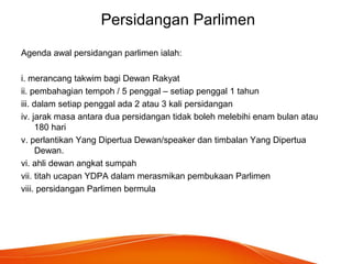 Persidangan Parlimen
Agenda awal persidangan parlimen ialah:
i. merancang takwim bagi Dewan Rakyat
ii. pembahagian tempoh / 5 penggal – setiap penggal 1 tahun
iii. dalam setiap penggal ada 2 atau 3 kali persidangan
iv. jarak masa antara dua persidangan tidak boleh melebihi enam bulan atau
180 hari
v. perlantikan Yang Dipertua Dewan/speaker dan timbalan Yang Dipertua
Dewan.
vi. ahli dewan angkat sumpah
vii. titah ucapan YDPA dalam merasmikan pembukaan Parlimen
viii. persidangan Parlimen bermula
 