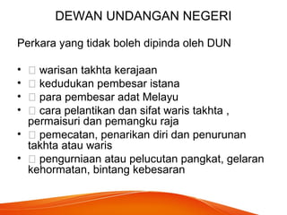 DEWAN UNDANGAN NEGERI
Perkara yang tidak boleh dipinda oleh DUN
•  warisan takhta kerajaan
•  kedudukan pembesar istana
•  para pembesar adat Melayu
•  cara pelantikan dan sifat waris takhta ,
permaisuri dan pemangku raja
•  pemecatan, penarikan diri dan penurunan
takhta atau waris
•  pengurniaan atau pelucutan pangkat, gelaran
kehormatan, bintang kebesaran
 