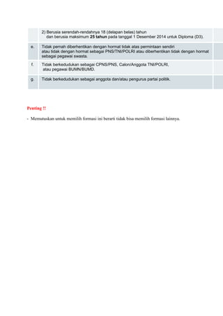 2) Berusia serendah-rendahnya 18 (delapan belas) tahun 
dan berusia maksimum 25 tahun pada tanggal 1 Desember 2014 untuk Diploma (D3). 
e. Tidak pernah diberhentikan dengan hormat tidak atas permintaan sendiri 
atau tidak dengan hormat sebagai PNS/TNI/POLRI atau diberhentikan tidak dengan hormat 
sebagai pegawai swasta. 
f. Tidak berkedudukan sebagai CPNS/PNS, Calon/Anggota TNI/POLRI, 
atau pegawai BUMN/BUMD. 
g. Tidak berkedudukan sebagai anggota dan/atau pengurus partai politik. Penting !! 
- Memutuskan untuk memilih formasi ini berarti tidak bisa memilih formasi lainnya. 
