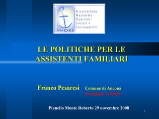 LE POLITICHE PER LE
ASSISTENTI FAMILIARI


Franco Pesaresi     Comune di Ancona
                    Presidente ANOSS


   Pianello Monte Roberto 29 novembre 2008
                                             1
 