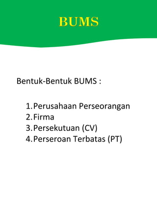 Bentuk-Bentuk BUMS :
1.Perusahaan Perseorangan
2.Firma
3.Persekutuan (CV)
4.Perseroan Terbatas (PT)
 