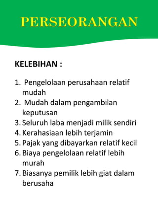 KELEBIHAN :
1. Pengelolaan perusahaan relatif
mudah
2. Mudah dalam pengambilan
keputusan
3.Seluruh laba menjadi milik sendiri
4.Kerahasiaan lebih terjamin
5.Pajak yang dibayarkan relatif kecil
6.Biaya pengelolaan relatif lebih
murah
7.Biasanya pemilik lebih giat dalam
berusaha
 