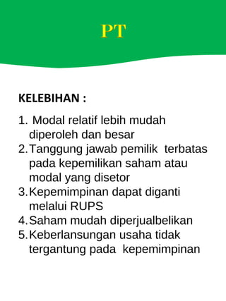 KELEBIHAN :
1. Modal relatif lebih mudah
diperoleh dan besar
2.Tanggung jawab pemilik terbatas
pada kepemilikan saham atau
modal yang disetor
3.Kepemimpinan dapat diganti
melalui RUPS
4.Saham mudah diperjualbelikan
5.Keberlansungan usaha tidak
tergantung pada kepemimpinan
 
