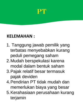 KELEMAHAN :
1. Tanggung jawab pemilik yang
terbatas menyebabkan kurang
peduli pemegang saham
2.Mudah berspekulasi karena
modal dalam bentuk saham
3.Pajak relatif besar termasuk
pajak deviden
4.Pendirian PT tidak mudah dan
memerlukan biaya yang besar
5.Kerahasiaan perusahaan kurang
terjamin
 