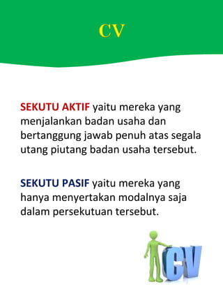 SEKUTU AKTIF yaitu mereka yang
menjalankan badan usaha dan
bertanggung jawab penuh atas segala
utang piutang badan usaha tersebut.
SEKUTU PASIF yaitu mereka yang
hanya menyertakan modalnya saja
dalam persekutuan tersebut.
 
