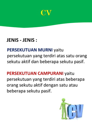 JENIS - JENIS :
PERSEKUTUAN MURNI yaitu
persekutuan yang terdiri atas satu orang
sekutu aktif dan beberapa sekutu pasif.
PERSEKUTUAN CAMPURANI yaitu
persekutuan yang terdiri atas beberapa
orang sekutu aktif dengan satu atau
beberapa sekutu pasif.
 