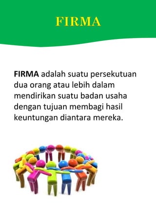 FIRMA adalah suatu persekutuan
dua orang atau lebih dalam
mendirikan suatu badan usaha
dengan tujuan membagi hasil
keuntungan diantara mereka.
 