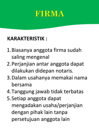 KARAKTERISTIK :
1.Biasanya anggota firma sudah
saling mengenal
2.Perjanjian antar anggota dapat
dilakukan didepan notaris.
3.Dalam usahanya memakai nama
bersama
4.Tanggung jawab tidak terbatas
5.Setiap anggota dapat
mengadakan usaha/perjanjian
dengan pihak lain tanpa
persetujuan anggota lain
 