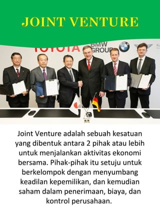 Joint Venture adalah sebuah kesatuan
yang dibentuk antara 2 pihak atau lebih
untuk menjalankan aktivitas ekonomi
bersama. Pihak-pihak itu setuju untuk
berkelompok dengan menyumbang
keadilan kepemilikan, dan kemudian
saham dalam penerimaan, biaya, dan
kontrol perusahaan.
 