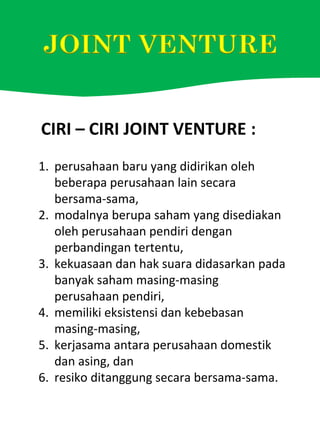 1. perusahaan baru yang didirikan oleh
beberapa perusahaan lain secara
bersama-sama,
2. modalnya berupa saham yang disediakan
oleh perusahaan pendiri dengan
perbandingan tertentu,
3. kekuasaan dan hak suara didasarkan pada
banyak saham masing-masing
perusahaan pendiri,
4. memiliki eksistensi dan kebebasan
masing-masing,
5. kerjasama antara perusahaan domestik
dan asing, dan
6. resiko ditanggung secara bersama-sama.
CIRI – CIRI JOINT VENTURE :
 