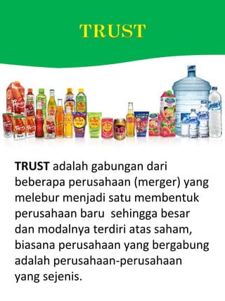 TRUST adalah gabungan dari
beberapa perusahaan (merger) yang
melebur menjadi satu membentuk
perusahaan baru sehingga besar
dan modalnya terdiri atas saham,
biasana perusahaan yang bergabung
adalah perusahaan-perusahaan
yang sejenis.
 