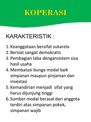 KARAKTERISTIK :
1.Keanggotaan bersifat sukarela
2.Bersiat sangat demokratis
3.Pembagian laba dengansistem sisa
hasil usaha
4.Membatasi bunga modal baik
simpanan maupun pinjaman dan
investasi
5.Kemandirian menjadi sifat yang
harus dijunjung tinggi
6.Sumber modal berasal dari anggota
terdiri atas simpanan pokok,
simpanan wajib
 