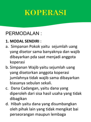 PERMODALAN :
1. MODAL SENDIRI :
a. Simpanan Pokok yaitu sejumlah uang
yang disetor sama banyaknya dan wajib
dibayarkan pda saat menjadi anggota
koperasi
b. Simpanan Wajib yaitu sejumlah uang
yang disetorkan anggota koperasi
jumlahnya tidak wajib sama dibayarkan
biasanya sebulan sekali.
c. Dana Cadangan, yaitu dana yang
diperoleh dari sisa hasil usaha yang tidak
dibagikan
d. Hibah yaitu dana yang disumbangkan
oleh pihak lain yang tidak mengikat bai
perseorangan maupun lembaga
 
