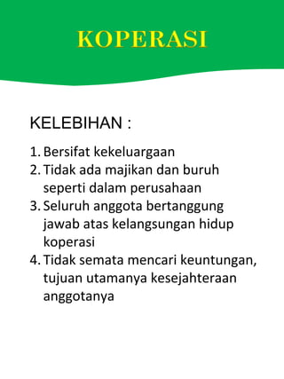KELEBIHAN :
1.Bersifat kekeluargaan
2.Tidak ada majikan dan buruh
seperti dalam perusahaan
3.Seluruh anggota bertanggung
jawab atas kelangsungan hidup
koperasi
4.Tidak semata mencari keuntungan,
tujuan utamanya kesejahteraan
anggotanya
 