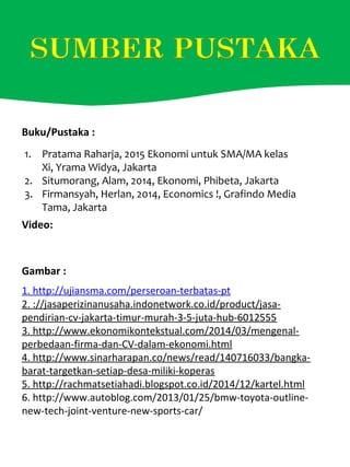 1. http://ujiansma.com/perseroan-terbatas-pt
2. ://jasaperizinanusaha.indonetwork.co.id/product/jasa-
pendirian-cv-jakarta-timur-murah-3-5-juta-hub-6012555
3. http://www.ekonomikontekstual.com/2014/03/mengenal-
perbedaan-firma-dan-CV-dalam-ekonomi.html
4. http://www.sinarharapan.co/news/read/140716033/bangka-
barat-targetkan-setiap-desa-miliki-koperas
5. http://rachmatsetiahadi.blogspot.co.id/2014/12/kartel.html
6. http://www.autoblog.com/2013/01/25/bmw-toyota-outline-
new-tech-joint-venture-new-sports-car/
Gambar :
Buku/Pustaka :
Video:
1. Pratama Raharja, 2015 Ekonomi untuk SMA/MA kelas
Xi, Yrama Widya, Jakarta
2. Situmorang, Alam, 2014, Ekonomi, Phibeta, Jakarta
3. Firmansyah, Herlan, 2014, Economics !, Grafindo Media
Tama, Jakarta
 