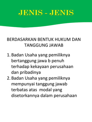 BERDASARKAN BENTUK HUKUM DAN
TANGGUNG JAWAB
1.Badan Usaha yang pemiliknya
bertanggung jawa b penuh
terhadap kekayaan perusahaan
dan pribadinya
2.Badan Usaha yang pemiliknya
mempunyai tanggung jawab
terbatas atas modal yang
disetorkannya dalam perusahaan
 