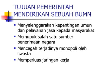 TUJUAN PEMERINTAH MENDIRIKAN SEBUAH BUMN Menyelenggarakan kepentingan umun dan pelayanan jasa kepada masyarakat Memupuk salah satu sumber penerimaan negara Mencegah terjadinya monopoli oleh swasta Memperluas jaringan kerja 