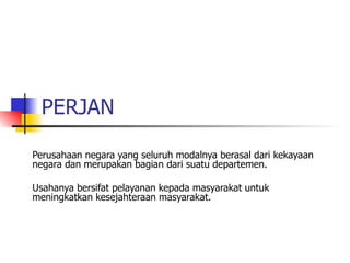 PERJAN  Perusahaan negara yang seluruh modalnya berasal dari kekayaan negara dan merupakan bagian dari suatu departemen. Usahanya bersifat pelayanan kepada masyarakat untuk meningkatkan kesejahteraan masyarakat. 