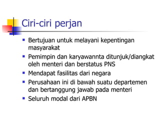Ciri-ciri perjan Bertujuan untuk melayani kepentingan masyarakat Pemimpin dan karyawannta ditunjuk/diangkat oleh menteri dan berstatus PNS Mendapat fasilitas dari negara Perusahaan ini di bawah suatu departemen dan bertanggung jawab pada menteri Seluruh modal dari APBN 